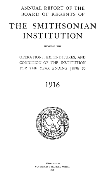 handle is hein.usccsset/usconset38615 and id is 1 raw text is: ANNUAL REPORT OF THE
BOARD OF REGENTS OF
THE SMITHSONIAN
INSTITUTION
SHOWING THE
OPERATIONS, EXPENDITURES, AND
CONDITION OF THE INSTITUTION
FOR THE YEAR ENDING JUNE 30
1916
OR }

WASHINGTON
GOVERNMENT PRINTING OFFICE
1917


