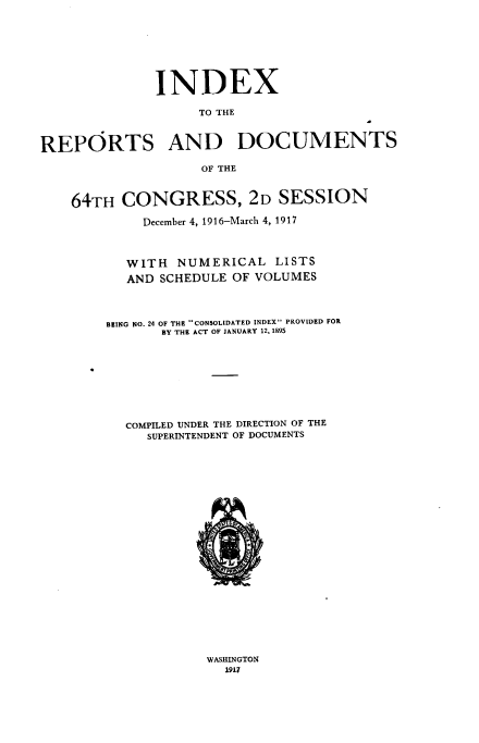 handle is hein.usccsset/usconset38617 and id is 1 raw text is: INDEX

TO THE
REPORTS AND DOCUMENTS
OF THE
64TH CONGRESS, 2D SESSION
December 4, 1916-March 4, 1917
WITH NUMERICAL LISTS
AND SCHEDULE OF VOLUMES
BEING NO. 24 OF THE CONSOLIDATED INDEX PROVIDED FOR
BY THE ACT OF JANUARY 12, 1895
COMPILED UNDER THE DIRECTION OF THE
SUPERINTENDENT OF DOCUMENTS
A*1
4i..

WASHINGTON
1917



