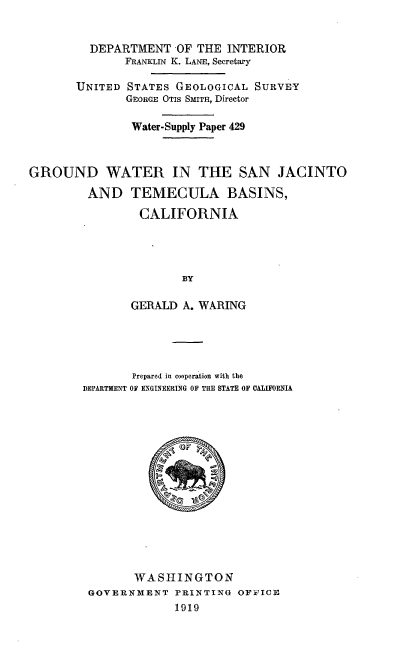 handle is hein.usccsset/usconset38619 and id is 1 raw text is: DEPARTMENT -OF THE INTERIOR
FRANKLIN K. LANE, Secretary
UNITED STATES GEOLOGICAL SURVEY
GEORGE OTIS SMITH, Director
Water-Supply Paper 429
GROUND WATER IN THE SAN JACINTO
AND TEMECULA BASINS,
CALIFORNIA
BY
GERALD A. WARING

Prepared in cooperation with the
DEPARTMENT OF ENGINEERING OF THE STATE OF CALIFORNIA
WASHINGTON
GOVERNMENT PRINTING OFFICE
1919


