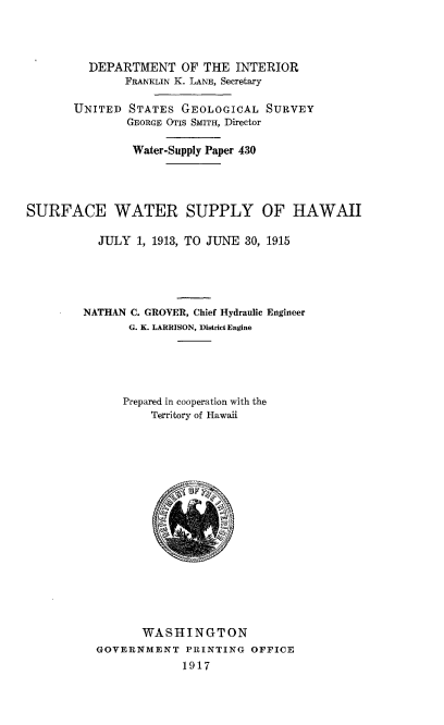 handle is hein.usccsset/usconset38620 and id is 1 raw text is: DEPARTMENT OF THE INTERIOR
FRANKLIN K. LANE, Secretary
UNITED STATES GEOLOGICAL SURVEY
GEORGE OTIS SMITH, Director
Water-Supply Paper 430
SURFACE WATER SUPPLY OF HAWAII
JULY 1, 1913, TO JUNE 30, 1915
NAThAN C. GROVER, Chief Hydraulic Engineer
G. K. LARRISON, District Engine
Prepared in cooperation with the
Territory of Hawaii
WASHINGTON
GOVERNMENT PRINTING OFFICE
1917


