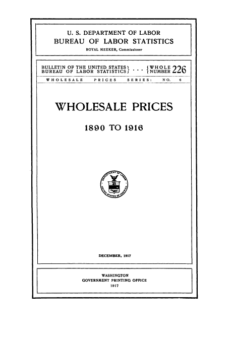 handle is hein.usccsset/usconset38627 and id is 1 raw text is: U. S. DEPARTMENT OF LABOR
BUREAU OF LABOR STATISTICS
ROYAL MEEKER, Commissioner
BULLETIN OF THE UNITED STATES  WH OLE
BUREAU OF LABOR STATSTICSf '  NUMBER 22
WHOLESALE     PRICES   SERIES:   NO.  6
WHOLESALE PRICES
1890 TO 1916
O    N
°41s d E
DECEMBER, 1917
WASHINGTON
GOVERNMENT PRINTING OFFICE
1917


