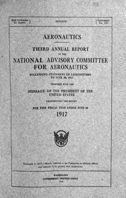 handle is hein.usccsset/usconset38629 and id is 1 raw text is: 66m O                    SENATE                 Docxam
Id &J1n                 EA                     No. 123
AERONAUTICS
THIRD ANNUAL REPORT
OF THE
NATIONAL ADVISORY COMMITTEE
FOR AERONAUTICS
INCLLDING STATEMENT OF EXPENDITURES
TO JUNE 30, 1917
TOGETHER WITH THE
MESSAGE OF THE PRESIDENT OF THE
UNITED STATES
TRANSMITTING THU REPORT
FOR THE FISCAL YEAR ENDED JUNE 30
1917
DIctuaut 7, 1917.-Read; referred to the Committee on Military Afairs
and ordered to be printed, with illustratioms
WASHINGTON
GOV3RNMNT PRRTINO OM7CR
1918


