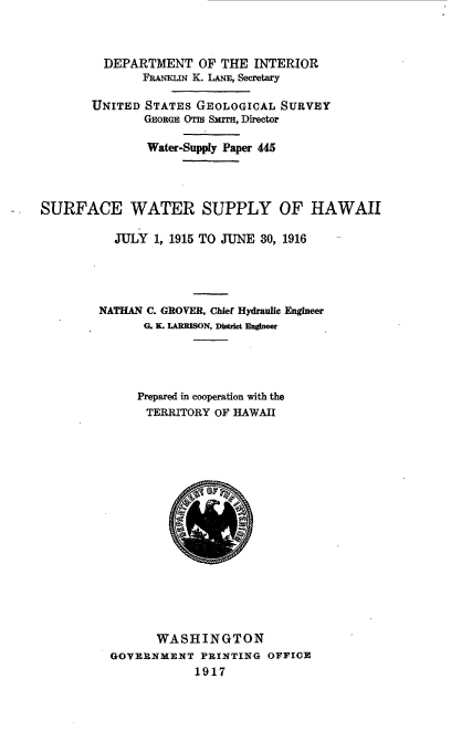 handle is hein.usccsset/usconset38631 and id is 1 raw text is: DEPARTMENT OF THE INTERIOR
FhANKLuN K. LANE, Secretary
UNITED STATES GEOLOGICAL SURVEY
GEORGE OTIs SMIrr, Director
Water-Supply Paper 445
SURFACE WATER SUPPLY OF HAWAII
JULY 1, 1915 TO JUNE 30, 1916
NATHAN C. GROVER, Chief Hydraulic Engineer
G. S. LARMSON, DistrICt Engineer
Prepared in cooperation with the
TERRITORY OF HAWAII
WASHINGTON
GOVERNMENT PRINTING OFFICE
1917


