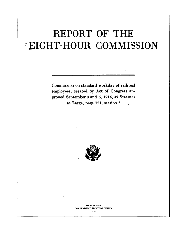 handle is hein.usccsset/usconset38634 and id is 1 raw text is: REPORT OF THE
EIGHT-HOUR COMMISSION

Commission on standard workday of railroad
employees, created by Act of Congress ap-
proved September 3 and 5, 1916, 39 Statutes
at Large, page 721, section 2
WASHINGTON
GOVERNMENT PRINTING OFFICE
1918


