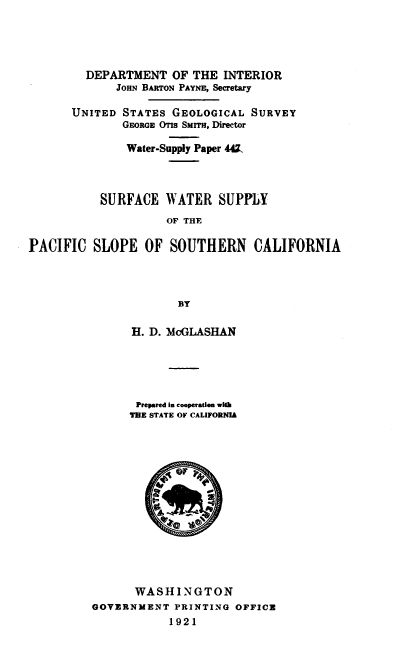 handle is hein.usccsset/usconset38639 and id is 1 raw text is: DEPARTMENT OF THE INTERIOR
JOHN BARTON PAYNE, Secretary
UNITED STATES GEOLOGICAL SURVEY
GEORGE OTIs SMIa, Director
Water-Supply Paper 44Z.
SURFACE WATER SUPPLY
OF THE
PACIFIC SLOPE OF SOUTHERN CALIFORNIA
BY

H. D. MCGLASHAN
Prepared in cooperation wfth
TBE STATE OF CALIFORNIA
07
WASHINGTON
GOVERNMENT PRINTING OFFICE
1921



