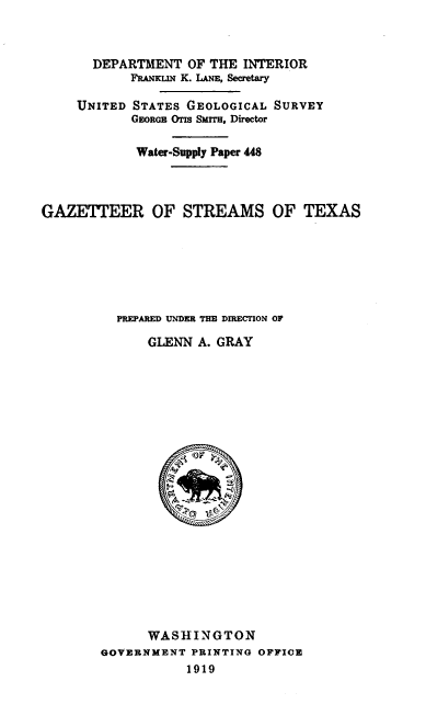 handle is hein.usccsset/usconset38640 and id is 1 raw text is: DEPARTMENT OF THE INTERIOR
FRANKLIN K. LANE, Secretary
UNITED STATES GEOLOGICAL SURVEY
GEORGE OTIs SMrrIs, Director
Water-Supply Paper 448
GAZETTEER OF STREAMS OF TEXAS
PREPARED UNDER THE DIRECTION OF
GLENN A. GRAY
WASHINGTON
GOVERNMENT PRINTING OFFICE
1919


