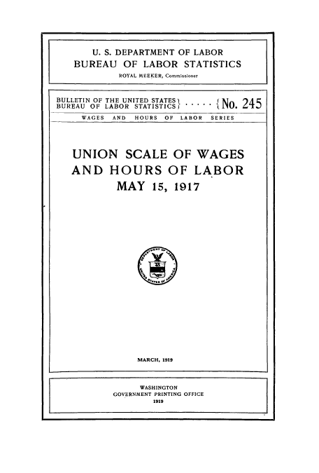 handle is hein.usccsset/usconset38643 and id is 1 raw text is: BULLETIN OF THE UNITED STATES
BUREAU OF LABOR STATISTICS

WAGES AND

HOURS OF LABOR SERIES

UNION SCALE OF WAGES
AND HOURS OF LABOR
MAY 15, 1917

MARCH, 1919
WASHINGTON
GOVERNMENT PRINTING OFFICE
1919

U. S. DEPARTMENT OF LABOR
BUREAU OF LABOR STATISTICS
ROYAL MEEKER, Commissioner

.   {No. 245


