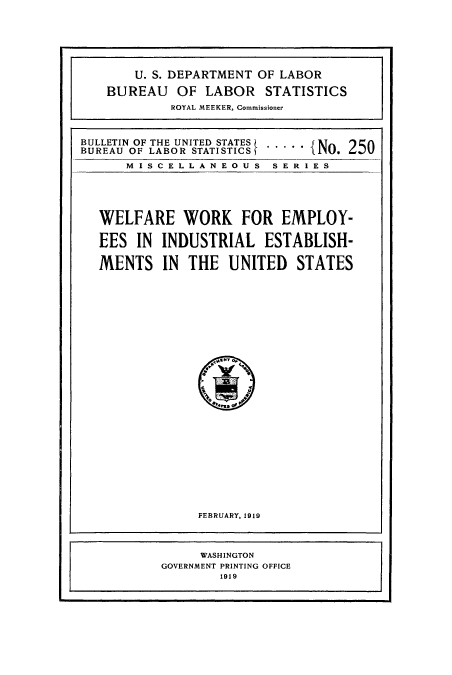 handle is hein.usccsset/usconset38646 and id is 1 raw text is: U. S. DEPARTMENT OF LABOR
BUREAU OF LABOR STATISTICS
ROYAL MEEKER, Commissioner
BULLETIN OF THE UNTDSTATES  ...JJ1    'A
BUREAU OF LABOR ISTATISIC   - - - -N. 250
M I S C E L L A N E O U S S E R I E S
WELFARE WORK FOR EMPLOY-
EES IN INDUSTRIAL ESTABLISH-
MENTS IN THE UNITED STATES
FEBRUARY, 1919
WASHINGTON
GOVERNMENT PRINTING OFFICE
1919



