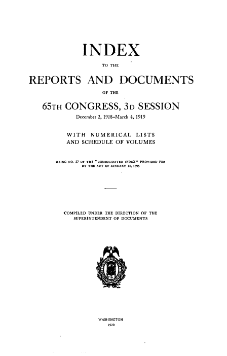 handle is hein.usccsset/usconset38647 and id is 1 raw text is: INDEX
TO THE
REPORTS AND DOCUMENTS
OF THE
65TH CONGRESS, 3D SESSION
December 2, 1918-March 4, 1919
WITH NUMERICAL LISTS
AND SCHEDULE OF VOLUMES
BEING NO. 27 OF THE CONSOLIDATED INDEX PROVIDED FOR
BY THE ACT OF JANUARY 12, 1895
COMPILED UNDER THE DIRECTION OF THE
SUPERINTENDENT OF DOCUMENTS
IM

WASHINGTON
1920



