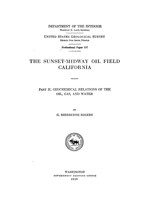 handle is hein.usccsset/usconset38649 and id is 1 raw text is: DEPARTMENT OF THE INTERIOR
FRANKLIN K. LANE, Secretary
UNITED STATES GEOLOGICAL SURVEY
GEORGE OTIS SMITH, Director
Professional Paper 117

THE SUNSET-MIDWAY OIL FIELD
CALIFORNIA

PART II. GEOCHEMICAL RELATIONS OF THE
OIL, GAS, AND WATER
BY
G. SHERBURNE ROGERS

WASHINGTON
GOVERNMENT PRINTING OFFICE
1919


