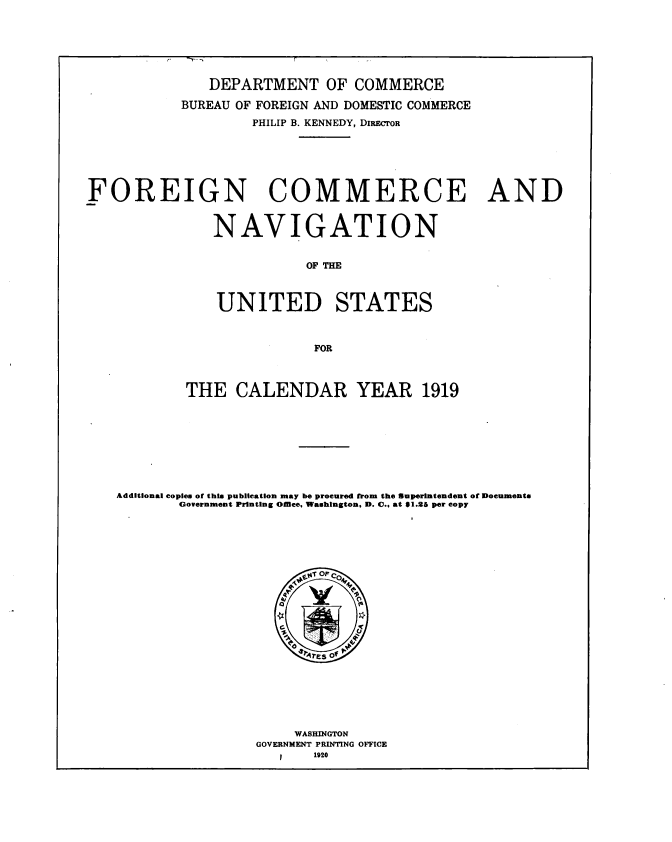 handle is hein.usccsset/usconset38651 and id is 1 raw text is: DEPARTMENT OF COMMERCE
BUREAU OF FOREIGN AND DOMESTIC COMMERCE
PHILIP B. KENNEDY, DIRECTOR
FOREIGN COMMERCE AND
NAVIGATION
OF THE
UNITED STATES
FOR
THE CALENDAR YEAR 1919
Additional copies of this publication may be procured from the Superintendent of Documents
Government Printing omee. Washington, D. C.. at 61.26 per copy
WASHINGTON
GOVERNMENT PRINTING OFFICE
1920


