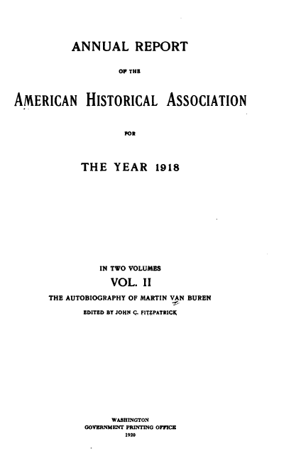 handle is hein.usccsset/usconset38652 and id is 1 raw text is: ANNUAL REPORT
OF THE
AMERICAN HISTORICAL ASSOCIATION
POR

THE YEAR 1918
IN TWO VOLUMES
VOL. II
THE AUTOBIOGRAPHY OF MARTIN VAN BUREN
EDITED BY JOHN C. FITZPATRICK
WASHINGTON
GOVERNMENT PRINTING OFFICE
1920


