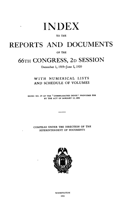 handle is hein.usccsset/usconset38653 and id is 1 raw text is: INDEX
TO THE
REPORTS AND DOCUMENTS
OF THE
66TH CONGRESS, 2D SESSION
December 1, 1919-June 5, 1920
WITH NUMERICAL LISTS
AND SCHEDULE OF VOLUMES
BEING NO. 29 OF THE CONSOLIDATED INDEX PROVIDED FOR
BY THE ACT OF JANUARY 12, 1895
COMPILED UNDER THE DIRECTION OF THE
SUPERINTENDENT OF DOCUMENTS

WASHINGTON
1921


