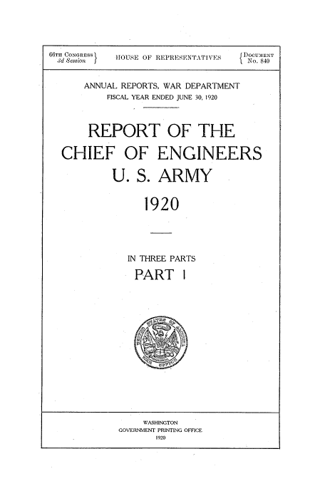 handle is hein.usccsset/usconset38654 and id is 1 raw text is: 66TH CONGRESS  HOUSE OF REPRESENTATIVES  DOCUMENT
Md Session  }                        { No. 840
ANNUAL REPORTS, WAR DEPARTMENT
FISCAL YEAR ENDED JUNE 30, 1920
REPORT OF THE
CHIEF OF ENGINEERS
U. S. ARMY
1920
IN THREE PARTS

PART

4 J.S' s '

WASHINGTON
GOVERNMENT PRINTING OFFICE
1920

I


