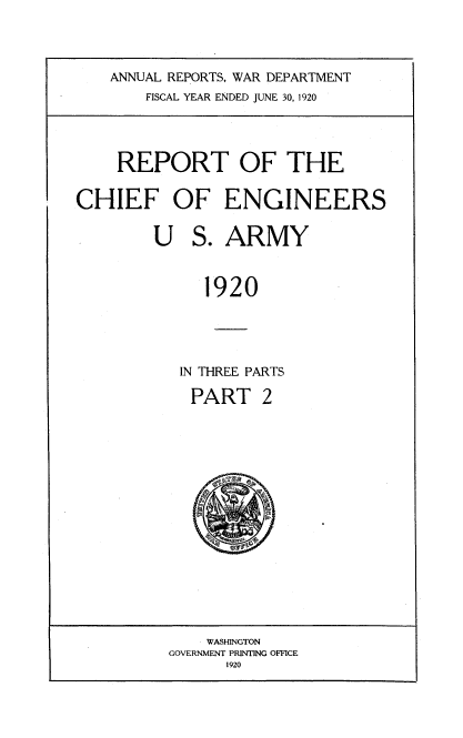 handle is hein.usccsset/usconset38655 and id is 1 raw text is: ANNUAL REPORTS, WAR DEPARTMENT
FISCAL YEAR ENDED JUNE 30, 1920
REPORT OF THE
CHIEF OF ENGINEERS
U S. ARMY
1920
IN THREE PARTS
PART 2

WASHINGTON
GOVERNMENT PRINTING OFFICE
1920


