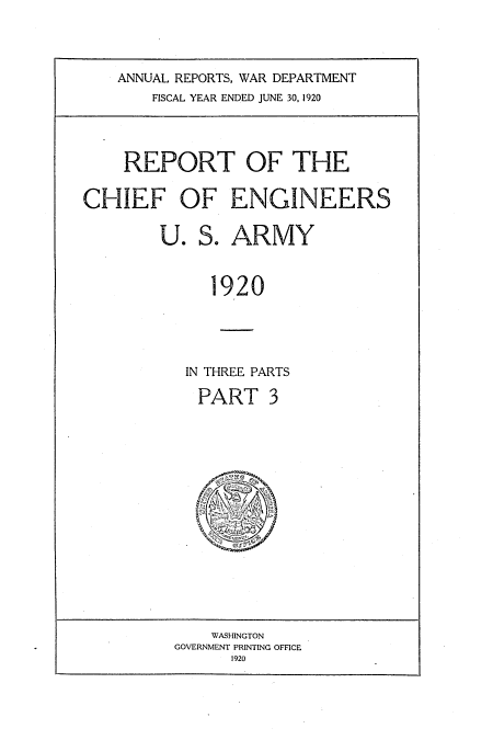 handle is hein.usccsset/usconset38656 and id is 1 raw text is: ANNUAL REPORTS, WAR DEPARTMENT
FISCAL YEAR ENDED JUNE 30, 1920

REPORT OF THE
CHIEF OF ENGINEERS
U. S. ARMY
1920
IN THREE PARTS

PART 3

WASHINGTON
GOVERNMENT PRINTING OFFICE
1920


