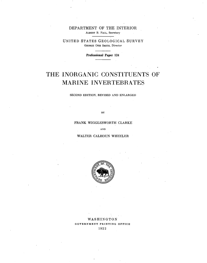 handle is hein.usccsset/usconset38659 and id is 1 raw text is: DEPARTMENT OF THE INTERIOR
ALBERT B. FALL, Secretary
UNITED STATES GEOLOGICAL SURVEY
GEORGE OTIS SMITH, Director
Professional Paper 124
THE INORGANIC CONSTITUENTS OF
MARINE INVERTEBRATES
SECOND EDITION, REVISED AND ENLARGED
BY
FRANK WIGGLESWORTI[ CLARKE
AND

WALTER CALHOUN WHEELER
WASHINGTON
GOVERNMENT PRINTING OFFICE
1922


