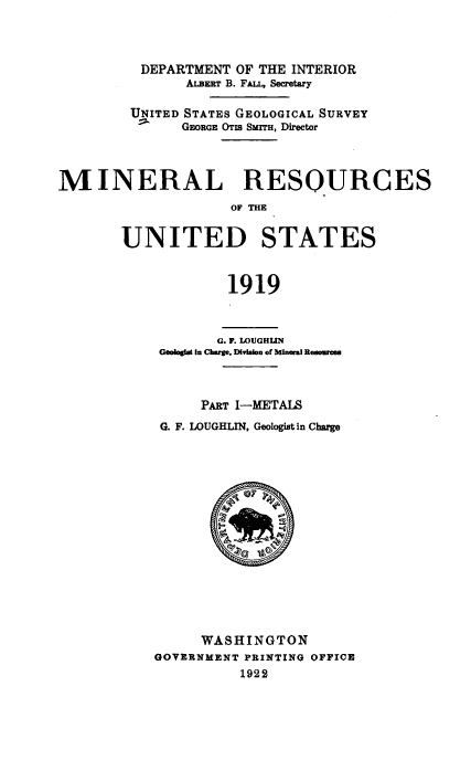 handle is hein.usccsset/usconset38660 and id is 1 raw text is: DEPARTMENT OF THE INTERIOR
ALBERT B. FALL, Secretary
UNITED STATES GEOLOGICAL SURVEY
GEORGE OTIS SMITH, Director
MINERAL RESOURCES
OF THE
UNITED STATES
1919
G. F. LOUGHNI
Geologlat In Charge, Division of Mineral Resources
PART I-METAIS
G. F. LOUGHLIN, Geologist in Charge
WASHINGTON
GOVERNMENT PRINTING OFFICE
1922


