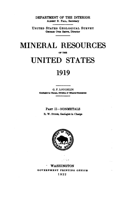 handle is hein.usccsset/usconset38661 and id is 1 raw text is: DEPARTMENT OF THE INTERIOR
ALBaaT B. FALL, Secretary
UNITED STATES GEOLOGICAL SURVEY
GEORGE OTM Smrr, Director
MINERAL RESOURCES
OF THE
UNITED STATES
1919

G. F. LOUGHLIN
Gedegst in Charge, Dmivm of Mira m Rmetea
PART II-NONMETAIS
R. W. STONE, Geologist in Charge
OF    P
WASHINGTON
GOVERNMENT PRINTING OFFICE
1922


