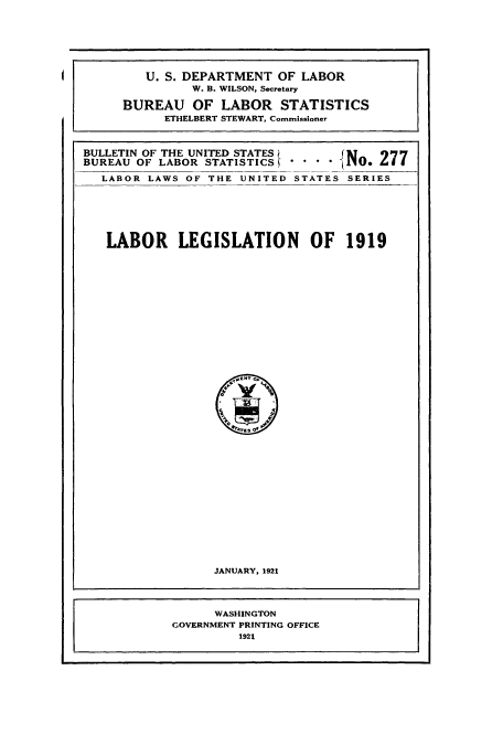 handle is hein.usccsset/usconset38671 and id is 1 raw text is: BULLETIN OF THE UNITED STATES      JM    9'
BUREAU OF LABOR STATISTICS  -NO. 477
LABOR LAWS OF THE UNITED STATES SERIES

LABOR LEGISLATION OF 1919
o(tva Of
I u
°rrrs 01
JANUARY, 1921

U. S. DEPARTMENT OF LABOR
W. B. WILSON, Secretary
BUREAU OF LABOR STATISTICS
ETHELBERT STEWART, Commissioner

WASHINGTON
GOVERNMENT PRINTING OFFICE
1921


