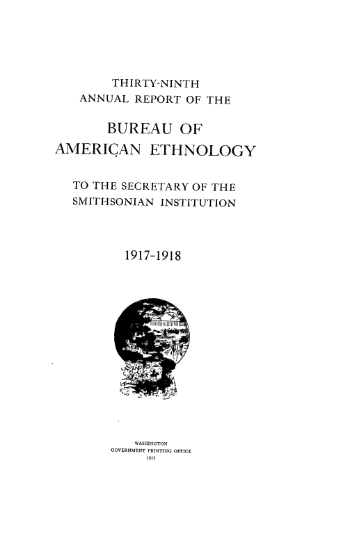 handle is hein.usccsset/usconset38673 and id is 1 raw text is: THIRTY-NINTH

ANNUAL REPORT OF THE
BUREAU OF

AMERICAN

ETHNOLOGY

TO THE SECRETARY OF THE
SMITHSONIAN INSTITUTION
1917-1918

WASHINGTON
GOVERNMENT PRINTING OFFICE
1925


