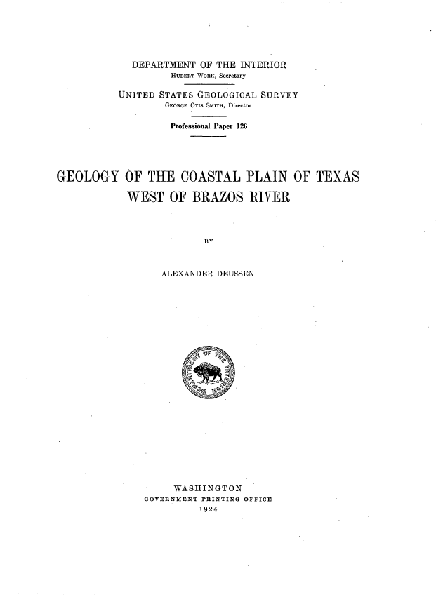 handle is hein.usccsset/usconset38674 and id is 1 raw text is: DEPARTMENT OF THE INTERIOR
HUBERT WORK, Secretary
UNITED STATES GEOLOGICAL SURVEY
GEORGE OTIS SMITH, Director
Professional Paper 126
GEOLOGY OF THE COASTAL PLAIN OF TEXAS
WEST OF BRAZOS RIVER
BY
ALEXANDER DEUSSEN

WASHINGTON
GOVERNMENT PRINTING OFFICE
1924


