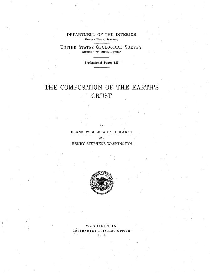 handle is hein.usccsset/usconset38675 and id is 1 raw text is: DEPARTMENT OF THE INTERIOR
HUBERT WORK, Secretary
UNITED STATES GEOLOGICAL SURVEY
GEORGE OTIs SMITH, Director
Professional Paper 127
THE COMPOSITION OF THE EARTH'S
CRUST
BY
FRANK WIGGLESWORTH CLARKE
AND

HENRY STEPHENS WASHINGTON
WASHINGTON
GOVERNMENT PRINTING OFFICE
1924


