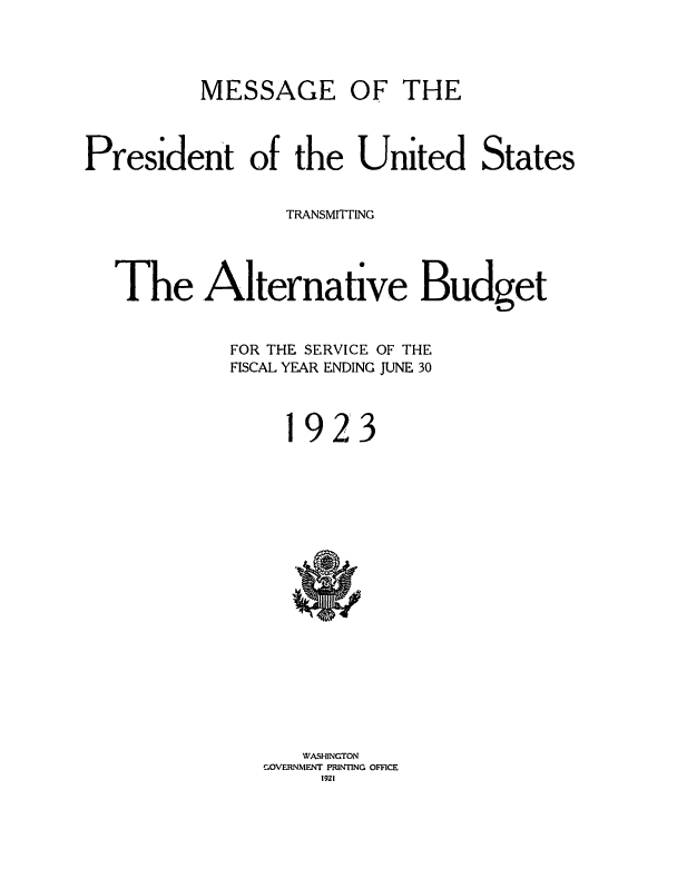 handle is hein.usccsset/usconset38677 and id is 1 raw text is: MESSAGE

OF THE

President of the United States
TRANSMITTING
The Alternative Budget
FOR THE SERVICE OF THE
FISCAL YEAR ENDING JUNE 30

1

9 2 3

WASHINGTON
GOVERNMENT PRINTING OFFICE
tg2t


