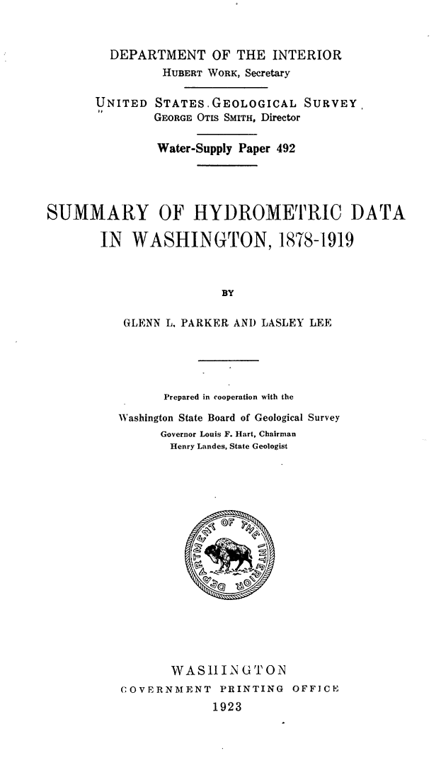 handle is hein.usccsset/usconset38679 and id is 1 raw text is: DEPARTMENT OF THE INTERIOR
HUBERT WORK, Secretary
UNITED STATES.GEOLOGICAL SURVEY
GEORGE OTIS SMITH, Director
Water-Supply Paper 492
SUMMARY OF HYDROMETRIC DATA
IN WASHINGTON, 1878-1919
BY
GLENN L. PARKER AND LASLEY LEE

Prepared in cooperation with the
Washington State Board of Geological Survey
Governor Louis F. Hart, Chairman
Henry Landes, State Geologist
WASHIIN GTON
COVERNMENT          PRINTING      OFFICE
1923


