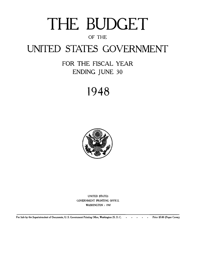handle is hein.usccsset/usconset38689 and id is 1 raw text is: THE BUDGET
OF THE
UNITED STATES GOVERNMENT

FOR THE FISCAL
ENDING JUNE

1

YEAR
30

948

UNITED STATES
GOVERNMENT PRINTING OFFICE
WASHINGTON : 1947

For Sale by the Superintendent of Documents, U. S. Government Printing Office, Washington 25, D. C.

Price $5.00 (Paper Cover)


