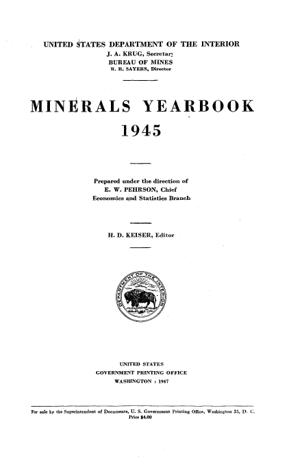 handle is hein.usccsset/usconset38699 and id is 1 raw text is: UNITED STATES DEPARTMENT OF THE INTERIOR
J. A. KRUG, Secretar;
BUREAU OF MINES
R. R. SAYERS, Director
MINI RALS YEARBOOK
1945
Prepared under the direction of
E. W. PEHRSON, Chief
Economics and Statistics Branch
H. D. KEISER, Editor
UNITED STATES
GOVERNMENT PRINTING OFFICE
WASHINGTON : 1947

For sale by the Superintendent of Documents, U. S. Government Printing Office, Washington 25, D. C.
Price $4.00


