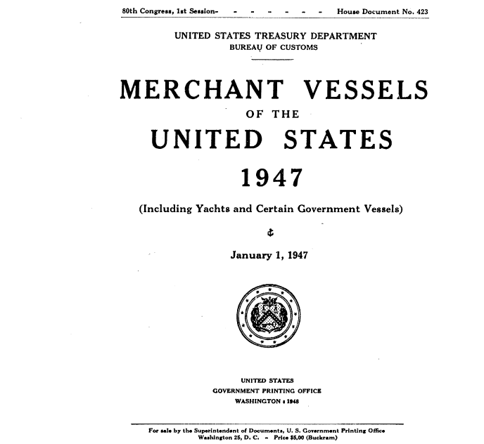 handle is hein.usccsset/usconset38703 and id is 1 raw text is: 80th Congress, lst Session-

UNITED STATES TREASURY DEPARTMENT
BUREAU OF CUSTOMS

MERCHANT

OF THE

UNITED

STATES

1947
(Including Yachts and Certain Government Vessels)
January 1, 1947

UNITED STATES
GOVERNMENT PRINTING OFFICE
WASHINGTON s 1948

For sale by the Superintendent of Documents U. S. Government Printing Office
Washington 26, D. C. - Price $5.00 (Buckram)

VE

SSELS

House Document No. 423



