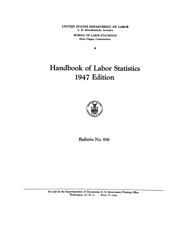handle is hein.usccsset/usconset38704 and id is 1 raw text is: UNITED STATES DEPARTMENT OF LABOR
L. B. Schwellenbach, Secretary
BUREAU OF LABOR STATISTICS
Ewan Clague, Commissioner
*
Handbook of Labor Statistics

1947 Edition
Bulletin No. 916

For sale by the Superintendent of Documents, U. S. Government Printing Office
Washington 25, D. C. - Price 75 cents


