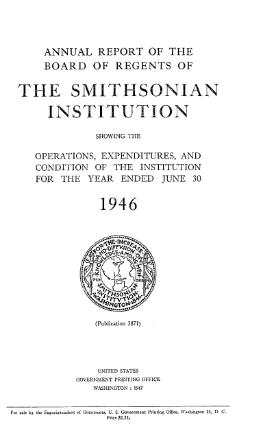 handle is hein.usccsset/usconset38706 and id is 1 raw text is: ANNUAL REPORT OF THE
BOARD OF REGENTS OF
THE SMITHSONIAN
INSTITUTION
SHOWING THE
OPERATIONS, EXPENDITURES, AND
CONDITION OF THE INSTITUTION
FOR THE YEAR ENDED JUNE 30
1946
G PER     OFCR  E
. ~teGTo~V
(Publication 3871)
UNITED STATES
GOVERNMENT PRINTING OFFICE
WASHINGTON : 1947
For sale by the Superintendent of Documents, U. S. Government Printing Office, Washington 25, D. C.
Price $2.25,


