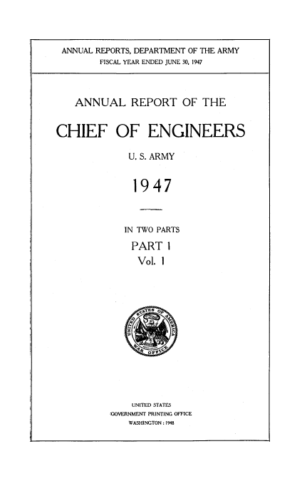 handle is hein.usccsset/usconset38712 and id is 1 raw text is: ANNUAL REPORTS, DEPARTMENT OF THE ARMY
FISCAL YEAR ENDED JUNE 30, 1947

ANNUAL REPORT OF THE
CHIEF OF ENGINEERS
U. S. ARMY
1947
IN TWO PARTS
PART 1
Vol. 1
SAES  A

UNITED STATES
GOVERNMENT PRINTING OFFICE
WASHINGTON : 1948


