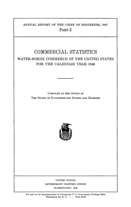handle is hein.usccsset/usconset38714 and id is 1 raw text is: ANNUAL REPORT OF THE CHIEF OF ENGINEERS, 1947
PART 2

COMMERCIAL STATISTICS
WATER-BORNE COMMERCE OF THE UNITED STATES
FOR THE CALENDAR YEAR 1946
COMPILED IN THE OFFICE OF
THE BOARD OF ENGINEERS FOR RIVERS AND HARBORS

UNITED STATES
GOVERNMENT PRINTING OFFICE
WASHINGTON: 1948

For sale by the Superintendent of Documents, U. S. Government Printing Office
Washington 25, D. C. - - Price $3.00


