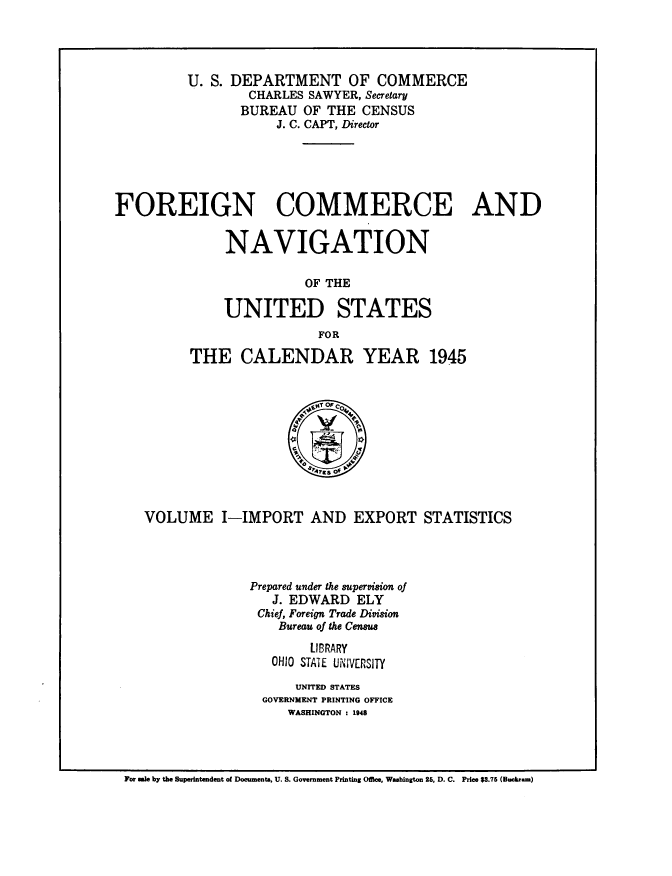 handle is hein.usccsset/usconset38716 and id is 1 raw text is: U. S. DEPARTMENT OF COMMERCE
CHARLES SAWYER, Secretary
BUREAU OF THE CENSUS
J. C. CAPT, Director
FOREIGN COMMERCE AND
NAVIGATION
OF THE
UNITED STATES
FOR
THE CALENDAR YEAR 1945
e~e of
VOLUME I-IMPORT AND EXPORT STATISTICS
Prepared under the supervision of
J. EDWARD ELY
Chief, Foreign Trade Division
Bureau of the Census
LIBRARY
OHIO STATE UNNVERSITY
UNITED STATES
GOVERNMENT PRINTING OFFICE
WASHINGTON : 1948

For ale by the Superintendent of Documents, U. S. Government Printing Office, Washington 26, D. C. Price $8.75 (Buckram)


