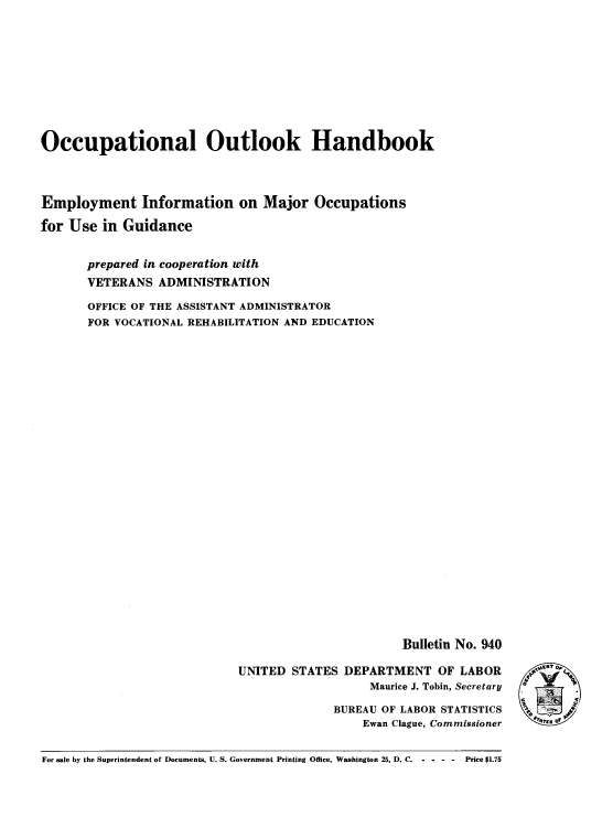 handle is hein.usccsset/usconset38717 and id is 1 raw text is: Occupational Outlook Handbook
Employment Information on Major Occupations
for Use in Guidance
prepared in cooperation with
VETERANS ADMINISTRATION
OFFICE OF THE ASSISTANT ADMINISTRATOR
FOR VOCATIONAL REHABILITATION AND EDUCATION

Bulletin No. 940

UNITED STATES DEPARTMENT OF LABOR
Maurice J. Tobin, Secretary
BUREAU OF LABOR STATISTICS
Ewan Clague, Commissioner

For sale by the Superintendent of Documents. U. S. Government Printing Office, Washington 25, D. C. - - - -     Price $1.75

f4'.Ors of º


