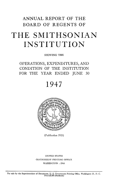 handle is hein.usccsset/usconset38719 and id is 1 raw text is: ANNUAL REPORT OF THE
BOARD OF REGENTS OF
THE SMITHSONIAN
INSTITUTION
SHOWING THE
OPERATIONS, EXPENDITURES, AND
CONDITION OF THE INSTITUTION
FOR THE YEAR ENDED JUNE 30
1947
(Publication 3921)
UNITED STATES
GOVERNMENT PRINTING OFFICE
WASHINGTON : 1948
For sale by the Superintendent of Documents, U. S. Government Printing Office, Washington 25, D. C.
Price $2.00 (Buckram)


