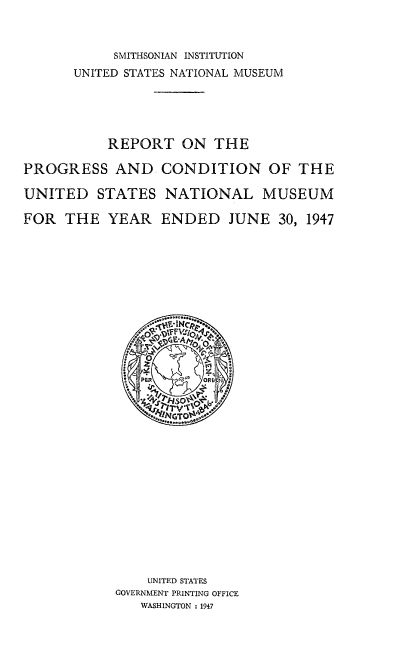handle is hein.usccsset/usconset38720 and id is 1 raw text is: SMITHSONIAN INSTITUTION
UNITED STATES NATIONAL MUSEUM
REPORT ON THE
PROGRESS AND CONDITION OF THE
UNITED STATES NATIONAL MUSEUM
FOR THE YEAR ENDED JUNE 30, 1947
UNITED STATES
GOVERNMENT PRINTING OFFICE
WASHINGTON : 1947


