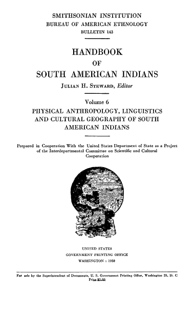 handle is hein.usccsset/usconset38721 and id is 1 raw text is: SMITHSONIAN INSTITUTION
BUREAU OF AMERICAN ETHNOLOGY
BULLETIN 143
HANDBOOK
OF
SOUTH AMERICAN INDIANS
JULIAN H. STEWARD, Editor
Volume 6
PHYSICAL ANTHROPOLOGY, LINGUISTICS
AND CULTURAL GEOGRAPHY OF SOUTH
AMERICAN INDIANS
Prepared in Cooperation With the United States Department of State as a Project
of the Interdepartmental Committee on Scientific and Cultural
Cooperation

UNITED STATES
GOVERNMENT PRINTING OFFICE
WASHINGTON : 1950

For sale by the Superintendent of Documents, U. S. Government Printing Office, Wasbington 25, D. C
Prirsm3iA9


