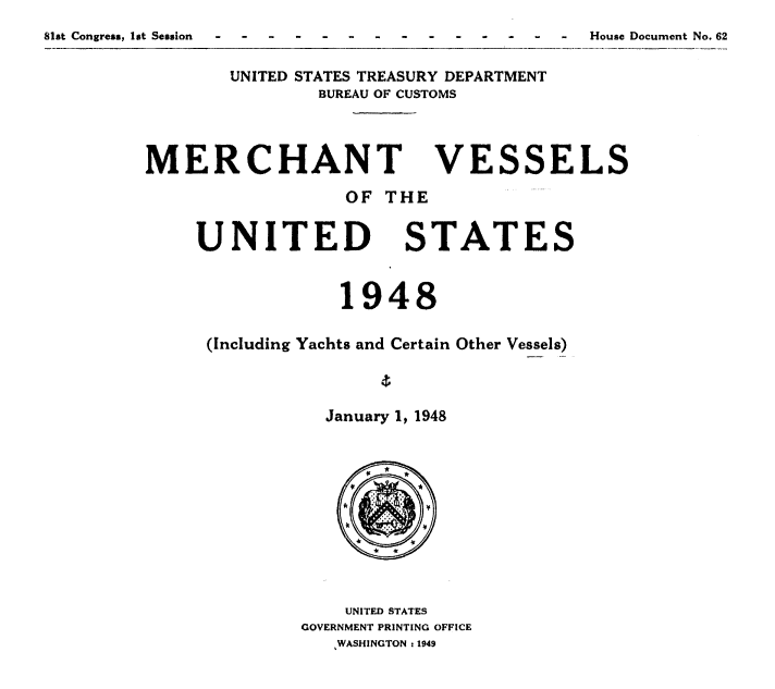 handle is hein.usccsset/usconset38724 and id is 1 raw text is: -   House Document No. 62

UNITED STATES TREASURY DEPARTMENT
BUREAU OF CUSTOMS

MERCHANT
OF THE

UNITED

VESSELS

STATES

1948
(Including Yachts and Certain Other Vessels)
January 1, 1948

UNITED STATES
GOVERNMENT PRINTING OFFICE
WASHINGTON 1 1949

81st Congress, lot Session


