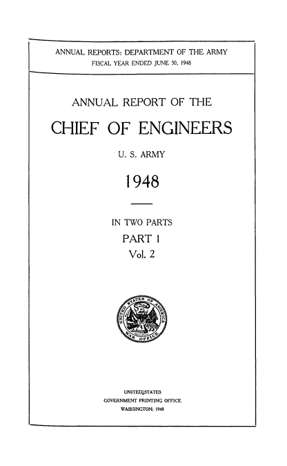 handle is hein.usccsset/usconset38727 and id is 1 raw text is: ANNUAL REPORTS: DEPARTMENT OF THE ARMY
FISCAL YEAR ENDED JUNE 30, 1948
ANNUAL REPORT OF THE
CHIEF OF ENGINEERS
U. S. ARMY
1948
IN TWO PARTS

PART 1
Vol. 2
eSTE  O

UNITEDSTATES
GOVERNMENT PRINTING OFFICE
WASHINGTON: 1948


