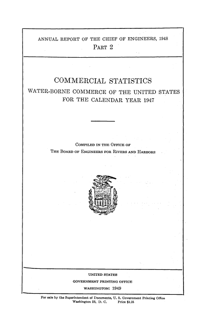 handle is hein.usccsset/usconset38728 and id is 1 raw text is: ANNUAL REPORT OF THE CHIEF OF ENGINEERS, 1948
PART 2

COMMERCIAL STATISTICS
WATER-BORNE COMMERCE OF THE UNITED STATES
FOR THE CALENDAR YEAR 1947
COMPILED IN TIE OFFICE OF
THE BOARD OF ENGINEERS FOR RIVERS AND HARBORS

UNITED STATES
GOVERNMENT PRINTING OFFICE
WASHINGTON: 1949
For sale by the Superintendent of Documents, U. S. Government Printing Office
Washington 25, D. C.      Price $3.25


