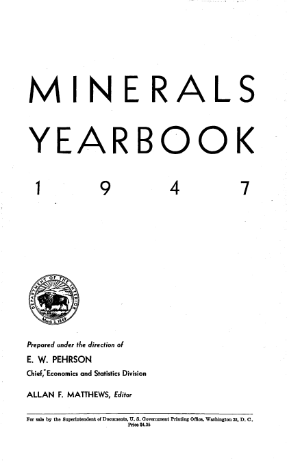 handle is hein.usccsset/usconset38730 and id is 1 raw text is: MINERALS
YEARBOOK

1

9

4

7

.  O F   y
Q                    p
a
+                   O
' ch 3 1889

Prepared under the direction of
E. W. PEHRSON
ChieF,'Economics and Statistics Division
ALLAN F. MATTHEWS, Editor

For sale by the Superintendent of Documents, U. S. Government Printing Office, Washington 25, D. C.
Price $4.25


