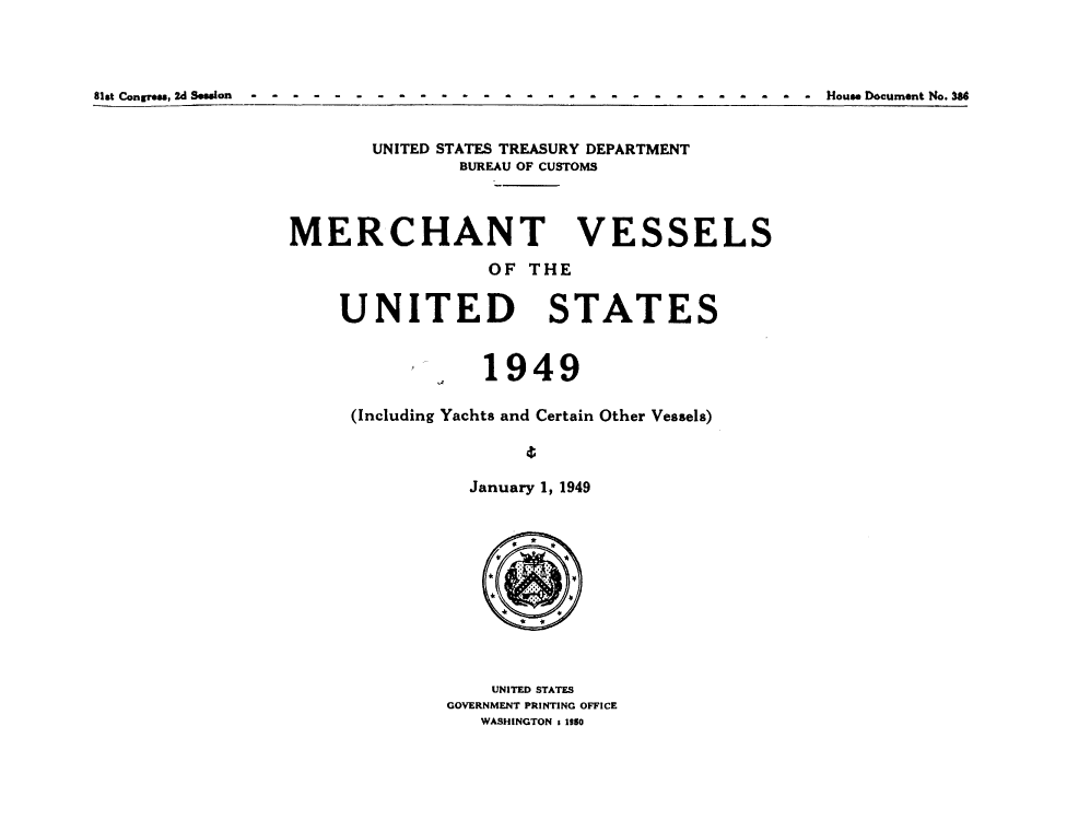 handle is hein.usccsset/usconset38738 and id is 1 raw text is: Slat Congress,2d Sssion              - - - - -             - - - - - -                          ll -----  ouseDocument No. 3

UNITED STATES TREASURY DEPARTMENT
BUREAU OF CUSTOMS

MERCHANT

OF THE

UNITED

STATES

1949
(Including Yachts and Certain Other Vessels)
January 1, 1949
UNITED STATES
GOVERNMENT PRINTING OFFICE
WASHINGTON t 1950

VESSELS


