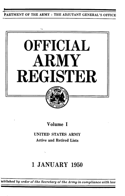handle is hein.usccsset/usconset38739 and id is 1 raw text is: 'ARTMENT OF THE ARMY : THE ADJUTANT GENERAL'S OFFICE
OFFICIAL
ARMY
REGISTER
Volume I
UNITED STATES ARMY
Active and Retired Lists
1 JANUARY 1950
ublished by order of the Secretary of the Army in compliance with law


