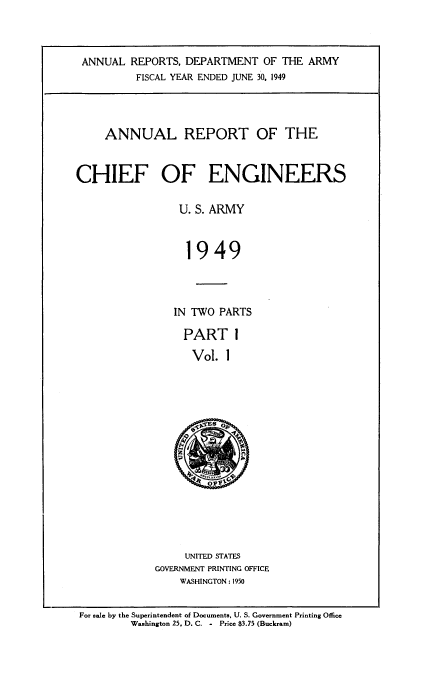 handle is hein.usccsset/usconset38740 and id is 1 raw text is: ANNUAL REPORTS, DEPARTMENT OF THE ARMY
FISCAL YEAR ENDED JUNE 30, 1949
ANNUAL REPORT OF THE
CHIEF OF ENGINEERS
U. S. ARMY
1949
IN TWO PARTS
PART 1
Vol. 1
~Es p

UNITED STATES
GOVERNMENT PRINTING OFFICE
WASHINGTON : 1950

For sale by the Superintendent of Documents, U. S. Government Printing Office
Washington 25, D. C. - Price $3.75 (Buckram)


