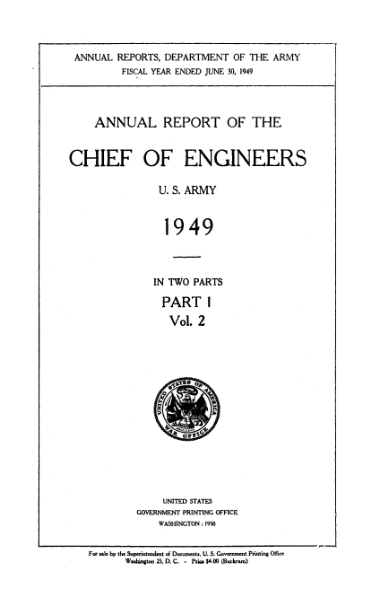 handle is hein.usccsset/usconset38741 and id is 1 raw text is: ANNUAL REPORTS, DEPARTMENT OF THE ARMY
FISCAL YEAR ENDED JUNE 30, 1949
ANNUAL REPORT OF THE
CHIEF OF ENGINEERS
U. S. ARMY
1949
IN TWO PARTS
PART I
Vol. 2
UNITED STATES
GOVERNMENT PRINTING OFFICE
WASHINGTON : 1950
For sale by the Superintendent of Documents,. U. S. Government Printing Office
Washington 25. D. C. . Prige $4.00 (Buckram)


