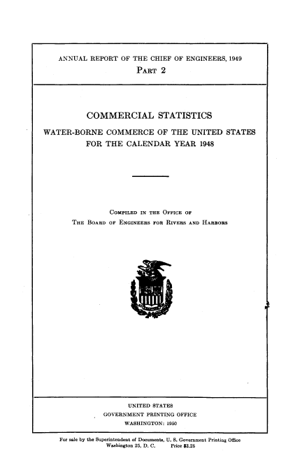 handle is hein.usccsset/usconset38742 and id is 1 raw text is: ANNUAL REPORT OF THE CHIEF OF ENGINEERS, 1949
PART 2

COMMERCIAL STATISTICS
WATER-BORNE COMMERCE OF THE UNITED STATES
FOR THE CALENDAR YEAR 1948
COMPILED IN THE OFFICE OF
THE BOARD OF ENGINEERS FOR RIVERS AND HARBORS

UNITED STATES
GOVERNMENT PRINTING OFFICE
WASHINGTON: 1950
For sale by the Superintendent of Documents, U. S. Government Printing Office
Washington 25. D. C.     Price 83.25


